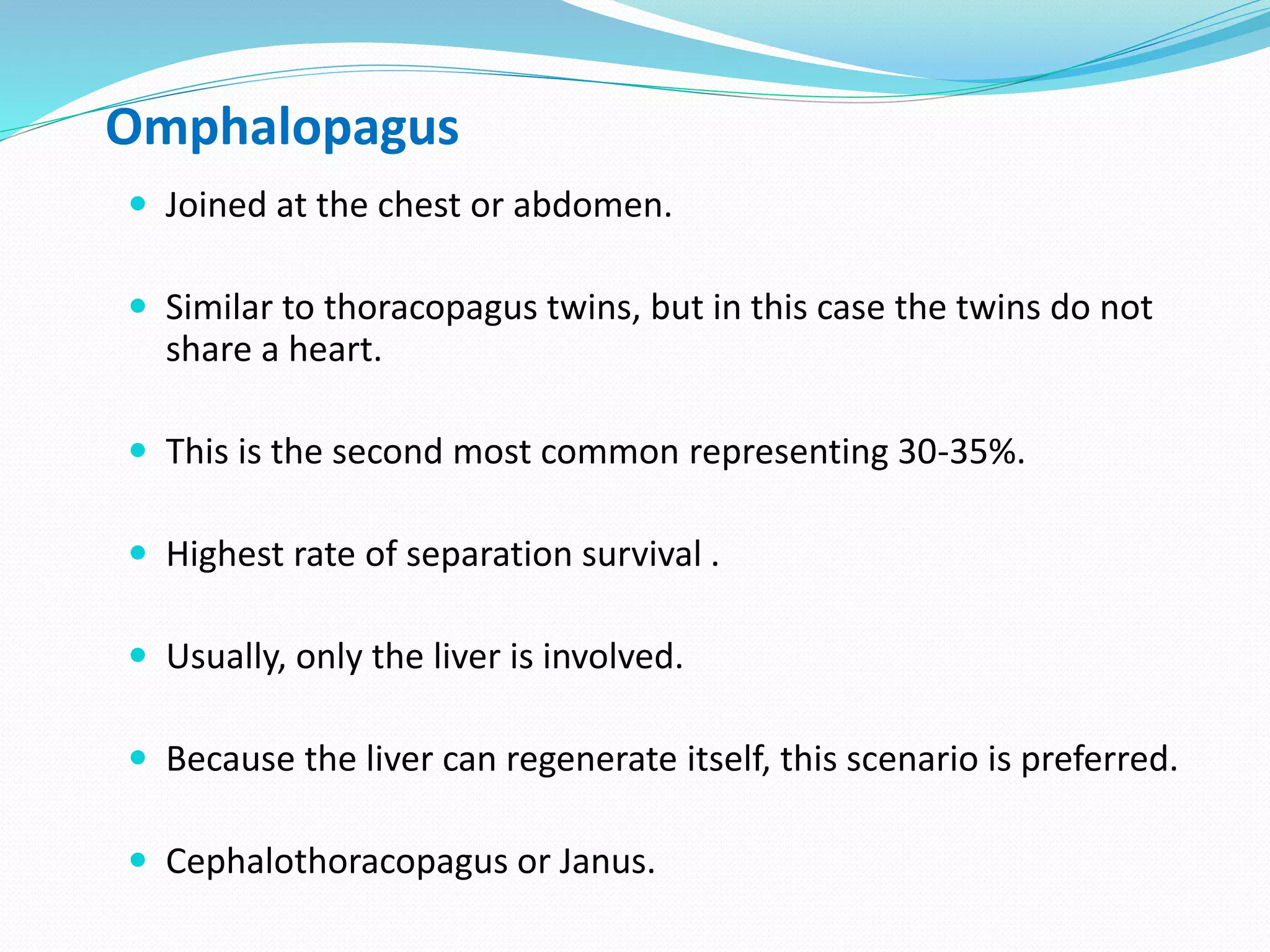 Omphalopagus
 Joined at the chest or abdomen.
 Similar to thoracopagus twins, but in this case the twins do not
share a heart.
 This is the second most common representing 30-35%.
 Highest rate of separation survival .
 Usually, only the liver is involved.
 Because the liver can regenerate itself, this scenario is preferred.
 Cephalothoracopagus or Janus.
 