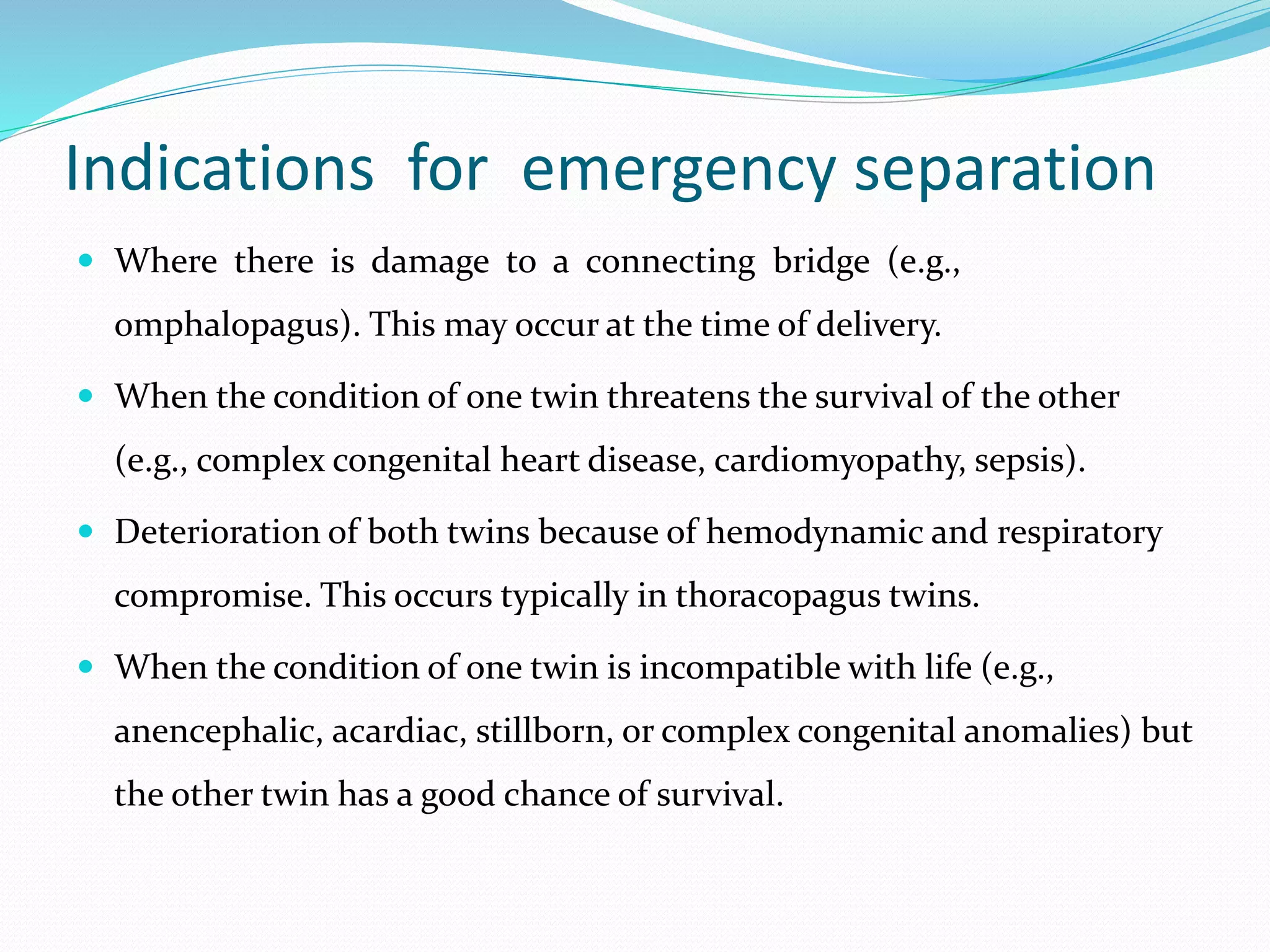 Indications for emergency separation
 Where there is damage to a connecting bridge (e.g.,
omphalopagus). This may occur at the time of delivery.
 When the condition of one twin threatens the survival of the other
(e.g., complex congenital heart disease, cardiomyopathy, sepsis).
 Deterioration of both twins because of hemodynamic and respiratory
compromise. This occurs typically in thoracopagus twins.
 When the condition of one twin is incompatible with life (e.g.,
anencephalic, acardiac, stillborn, or complex congenital anomalies) but
the other twin has a good chance of survival.
 