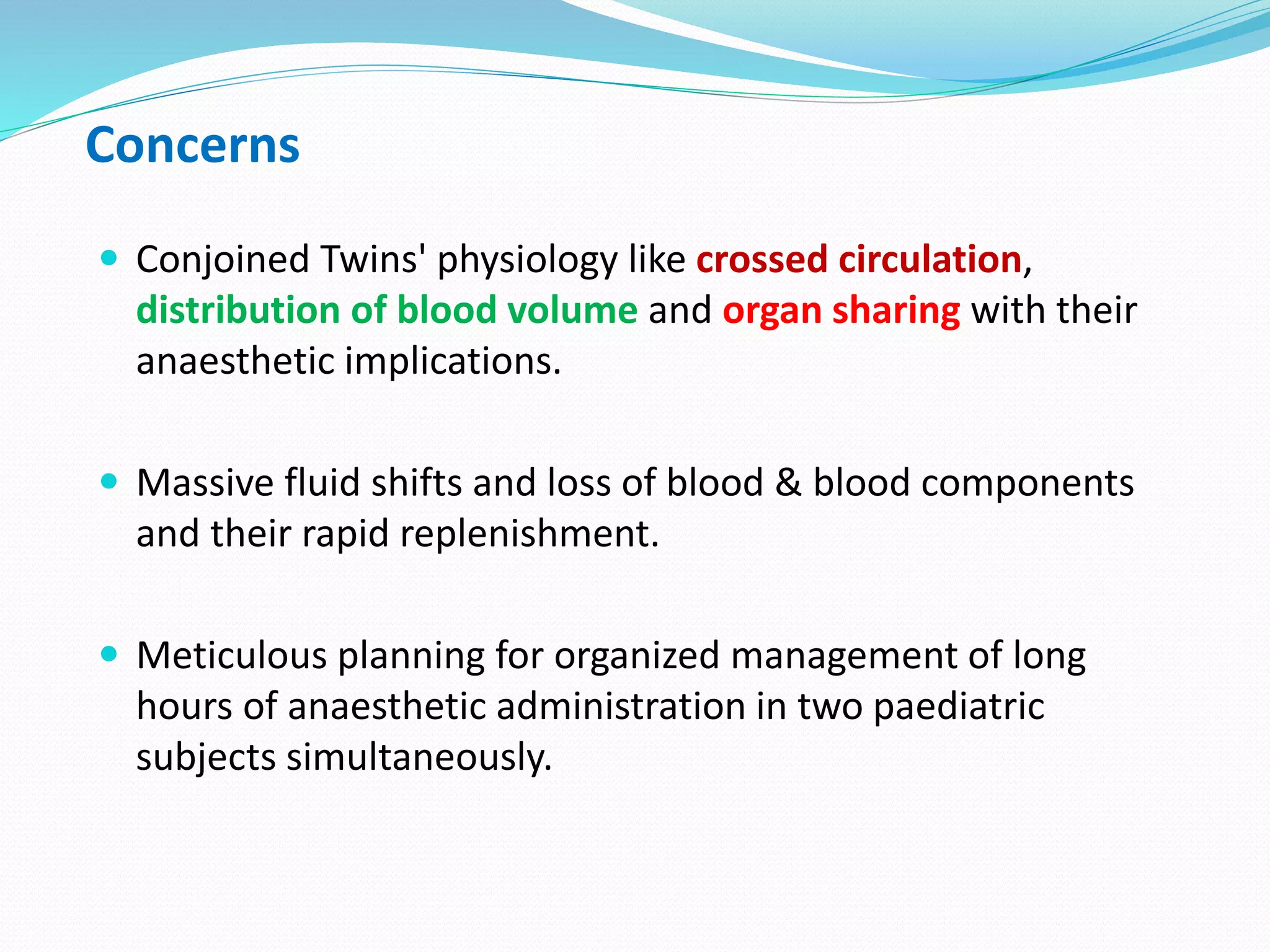 Concerns
 Conjoined Twins' physiology like crossed circulation,
distribution of blood volume and organ sharing with their
anaesthetic implications.
 Massive fluid shifts and loss of blood & blood components
and their rapid replenishment.
 Meticulous planning for organized management of long
hours of anaesthetic administration in two paediatric
subjects simultaneously.
 