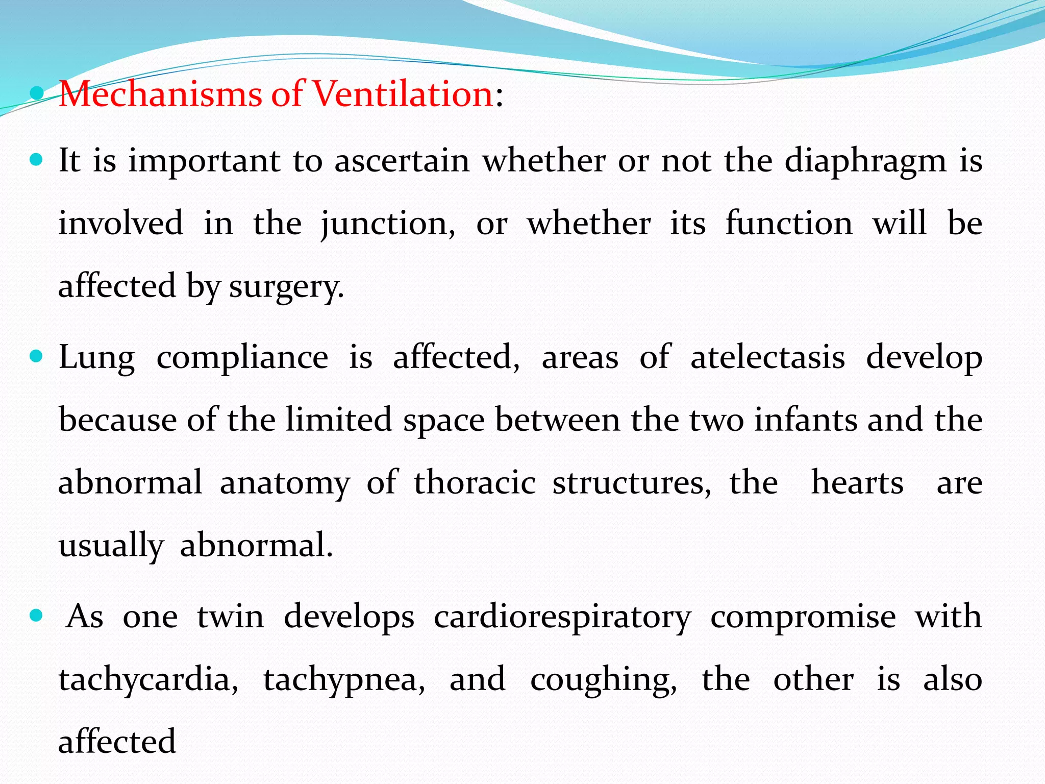  Mechanisms of Ventilation:
 It is important to ascertain whether or not the diaphragm is
involved in the junction, or whether its function will be
affected by surgery.
 Lung compliance is affected, areas of atelectasis develop
because of the limited space between the two infants and the
abnormal anatomy of thoracic structures, the hearts are
usually abnormal.
 As one twin develops cardiorespiratory compromise with
tachycardia, tachypnea, and coughing, the other is also
affected
 