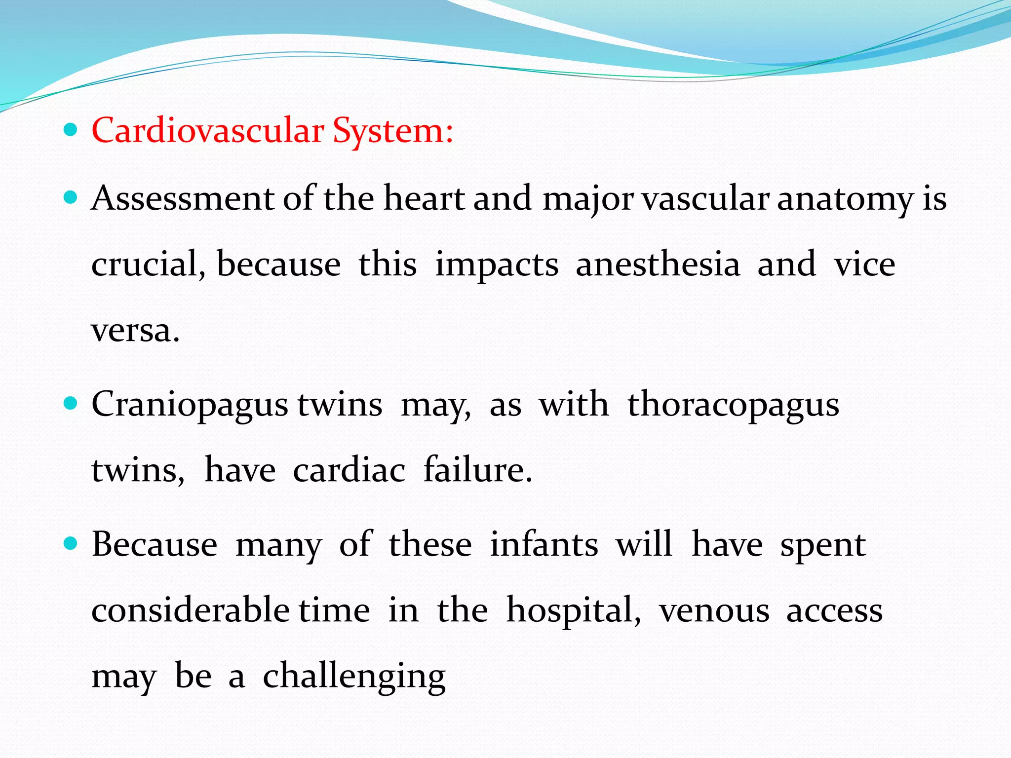  Cardiovascular System:
 Assessment of the heart and major vascular anatomy is
crucial, because this impacts anesthesia and vice
versa.
 Craniopagus twins may, as with thoracopagus
twins, have cardiac failure.
 Because many of these infants will have spent
considerable time in the hospital, venous access
may be a challenging
 