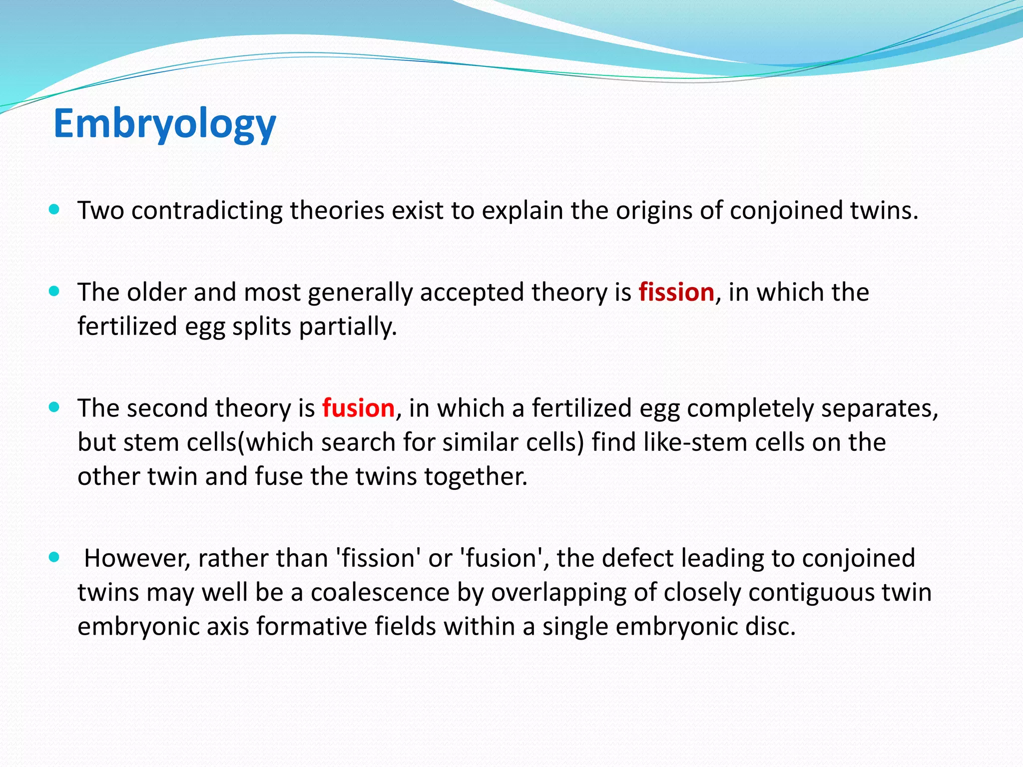 Embryology
 Two contradicting theories exist to explain the origins of conjoined twins.
 The older and most generally accepted theory is fission, in which the
fertilized egg splits partially.
 The second theory is fusion, in which a fertilized egg completely separates,
but stem cells(which search for similar cells) find like-stem cells on the
other twin and fuse the twins together.
 However, rather than 'fission' or 'fusion', the defect leading to conjoined
twins may well be a coalescence by overlapping of closely contiguous twin
embryonic axis formative fields within a single embryonic disc.
 