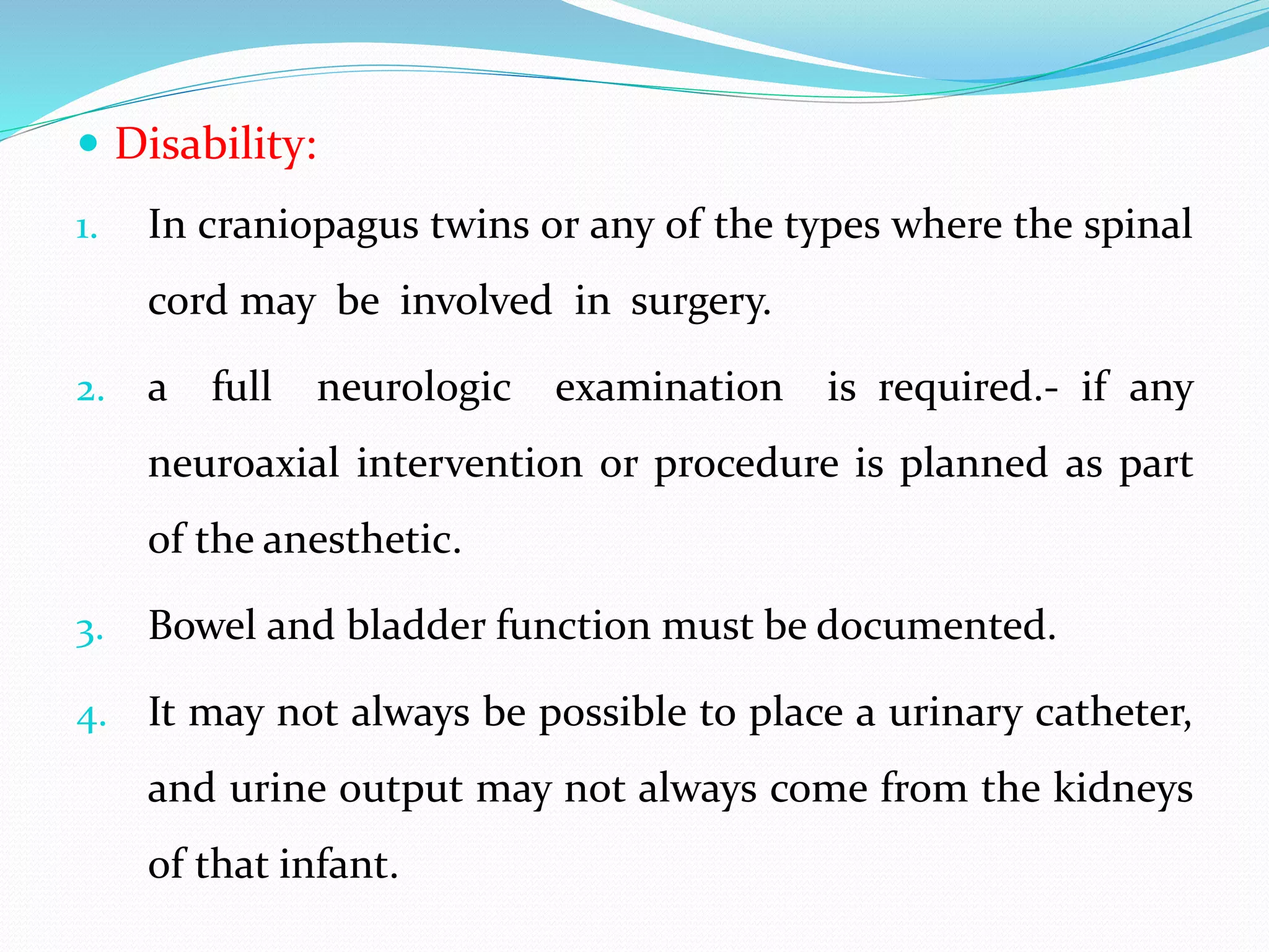  Disability:
1. In craniopagus twins or any of the types where the spinal
cord may be involved in surgery.
2. a full neurologic examination is required.- if any
neuroaxial intervention or procedure is planned as part
of the anesthetic.
3. Bowel and bladder function must be documented.
4. It may not always be possible to place a urinary catheter,
and urine output may not always come from the kidneys
of that infant.
 