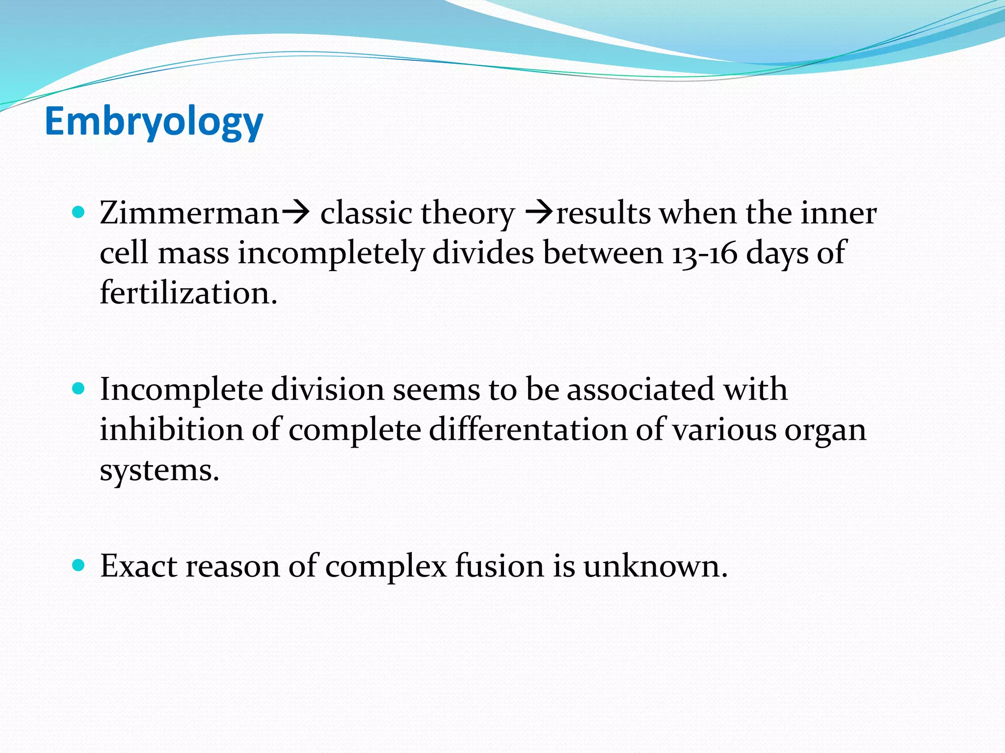 Embryology
 Zimmerman classic theory results when the inner
cell mass incompletely divides between 13-16 days of
fertilization.
 Incomplete division seems to be associated with
inhibition of complete differentation of various organ
systems.
 Exact reason of complex fusion is unknown.
 