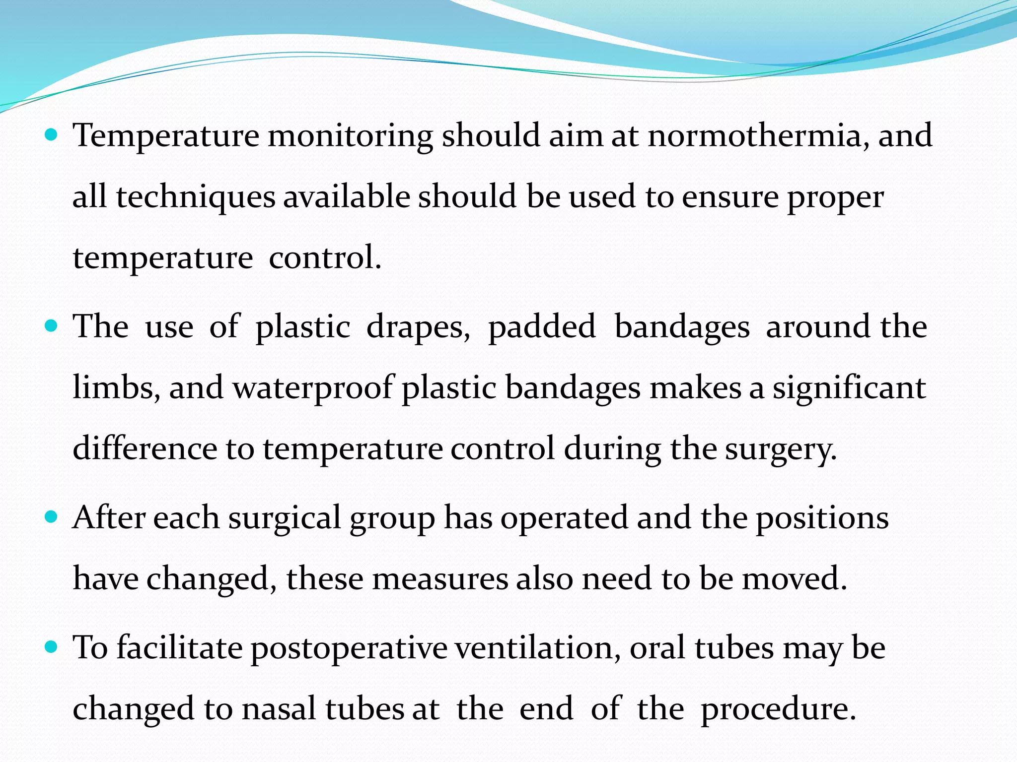  Temperature monitoring should aim at normothermia, and
all techniques available should be used to ensure proper
temperature control.
 The use of plastic drapes, padded bandages around the
limbs, and waterproof plastic bandages makes a significant
difference to temperature control during the surgery.
 After each surgical group has operated and the positions
have changed, these measures also need to be moved.
 To facilitate postoperative ventilation, oral tubes may be
changed to nasal tubes at the end of the procedure.
 