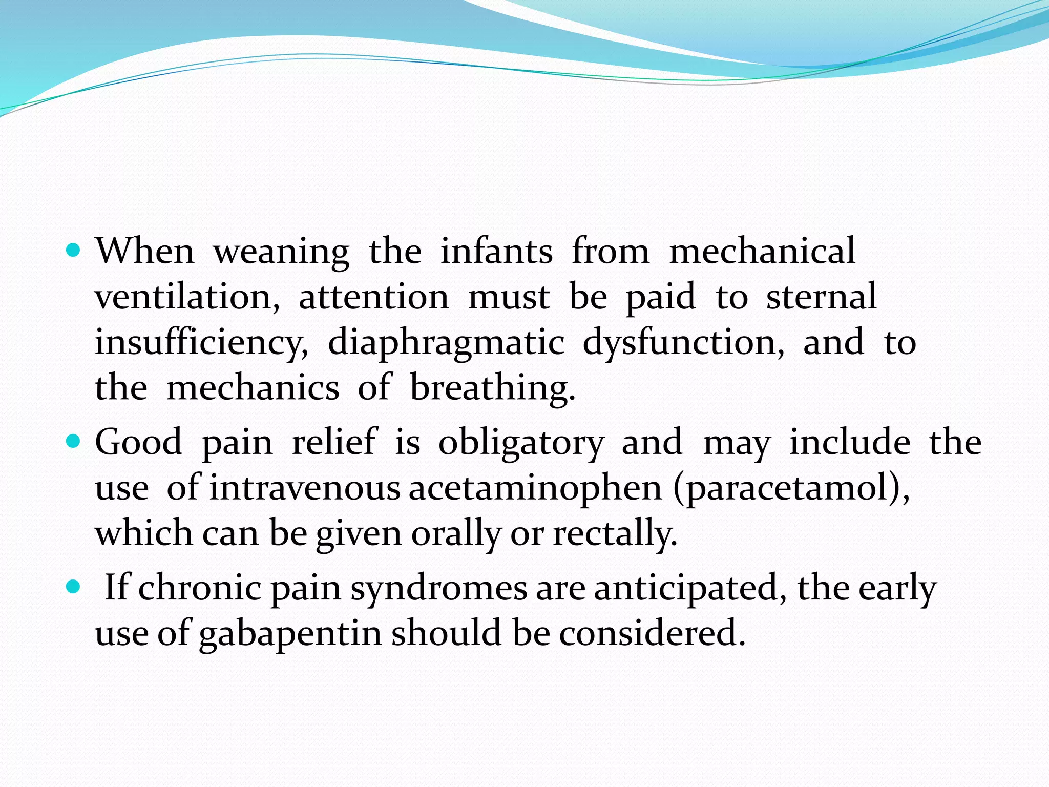  When weaning the infants from mechanical
ventilation, attention must be paid to sternal
insufficiency, diaphragmatic dysfunction, and to
the mechanics of breathing.
 Good pain relief is obligatory and may include the
use of intravenous acetaminophen (paracetamol),
which can be given orally or rectally.
 If chronic pain syndromes are anticipated, the early
use of gabapentin should be considered.
 