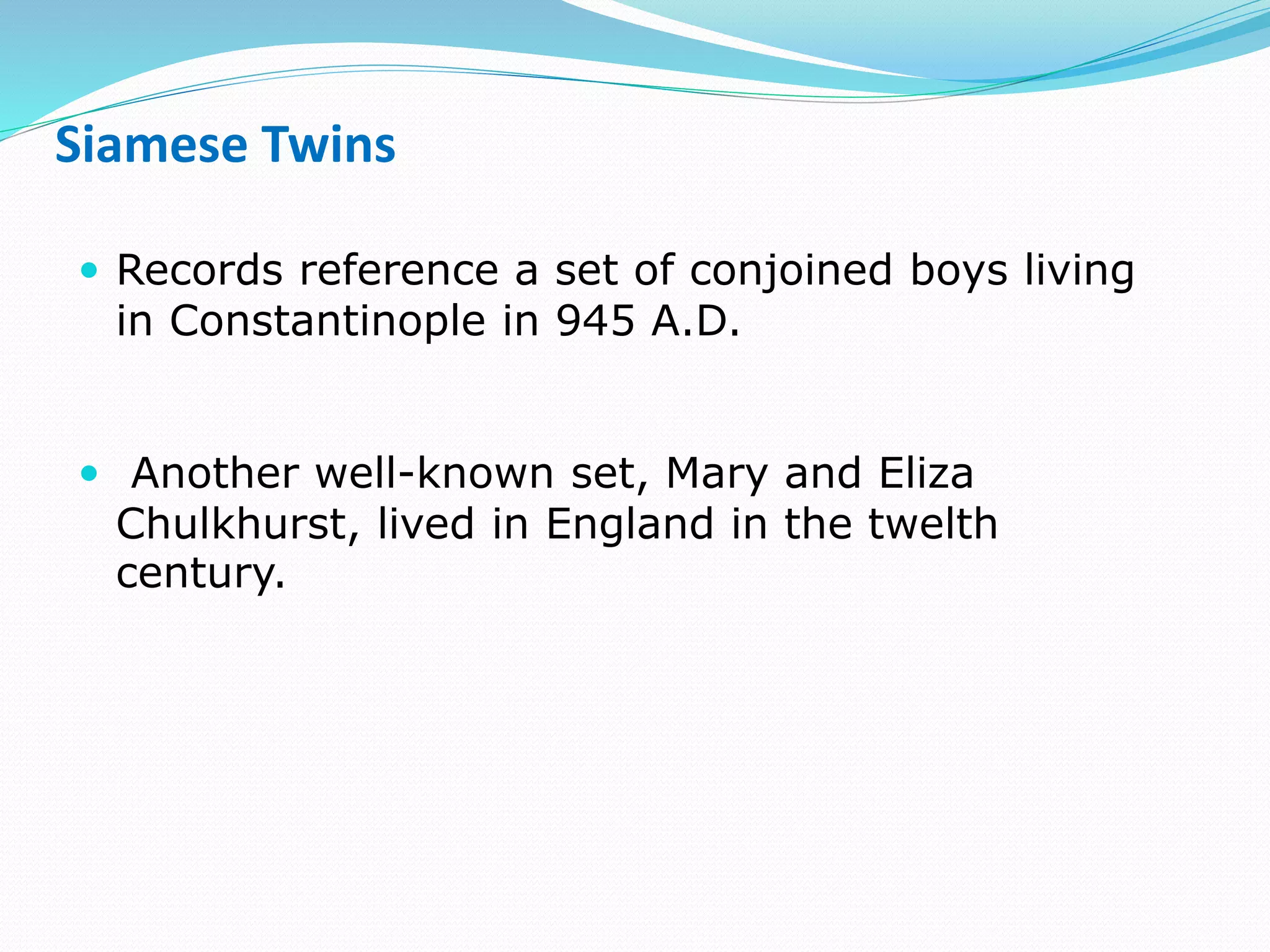 Siamese Twins
 Records reference a set of conjoined boys living
in Constantinople in 945 A.D.
 Another well-known set, Mary and Eliza
Chulkhurst, lived in England in the twelth
century.
 