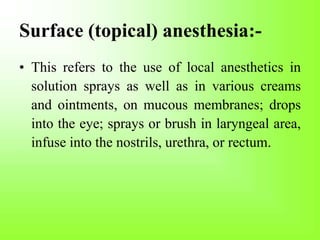 Surface (topical) anesthesia:-
• This refers to the use of local anesthetics in
solution sprays as well as in various creams
and ointments, on mucous membranes; drops
into the eye; sprays or brush in laryngeal area,
infuse into the nostrils, urethra, or rectum.
 