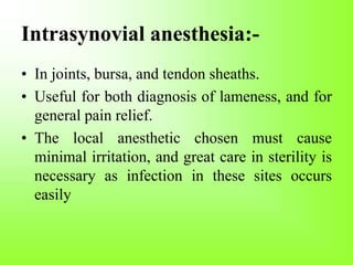 Intrasynovial anesthesia:-
• In joints, bursa, and tendon sheaths.
• Useful for both diagnosis of lameness, and for
general pain relief.
• The local anesthetic chosen must cause
minimal irritation, and great care in sterility is
necessary as infection in these sites occurs
easily
 