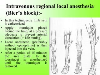 Intravenous regional local anesthesia
(Bier’s block):-
• In this technique, a limb vein
is catheterized
• Apply tourniquet placed
around the limb, at a pressure
adequate to prevent arterial
circulation (> 150 mmHg).
• Local anesthetic (preferably
without epinephrine) is then
injected into the vein.
• After a period of 15 minutes
the area distal to the
tourniquet is anesthetized
until the tourniquet is
removed.
 
