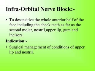Infra-Orbital Nerve Block:-
• To desensitize the whole anterior half of the
face including the cheek teeth as far as the
second molar, nostril,upper lip, gum and
incisors.
Indication:-
• Surgical management of conditions of upper
lip and nostril.
 