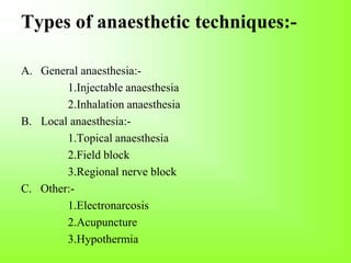 Types of anaesthetic techniques:-
A. General anaesthesia:-
1.Injectable anaesthesia
2.Inhalation anaesthesia
B. Local anaesthesia:-
1.Topical anaesthesia
2.Field block
3.Regional nerve block
C. Other:-
1.Electronarcosis
2.Acupuncture
3.Hypothermia
 