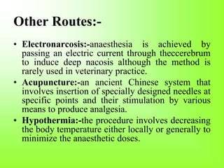 Other Routes:-
• Electronarcosis:-anaesthesia is achieved by
passing an electric current through theccerebrum
to induce deep nacosis although the method is
rarely used in veterinary practice.
• Acupuncture:-an ancient Chinese system that
involves insertion of specially designed needles at
specific points and their stimulation by various
means to produce analgesia.
• Hypothermia:-the procedure involves decreasing
the body temperature either locally or generally to
minimize the anaesthetic doses.
 