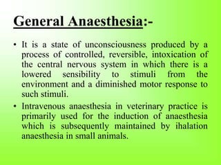 General Anaesthesia:-
• It is a state of unconsciousness produced by a
process of controlled, reversible, intoxication of
the central nervous system in which there is a
lowered sensibility to stimuli from the
environment and a diminished motor response to
such stimuli.
• Intravenous anaesthesia in veterinary practice is
primarily used for the induction of anaesthesia
which is subsequently maintained by ihalation
anaesthesia in small animals.
 
