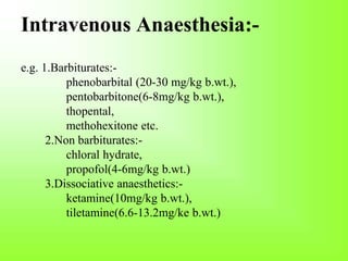 Intravenous Anaesthesia:-
e.g. 1.Barbiturates:-
phenobarbital (20-30 mg/kg b.wt.),
pentobarbitone(6-8mg/kg b.wt.),
thopental,
methohexitone etc.
2.Non barbiturates:-
chloral hydrate,
propofol(4-6mg/kg b.wt.)
3.Dissociative anaesthetics:-
ketamine(10mg/kg b.wt.),
tiletamine(6.6-13.2mg/ke b.wt.)
 