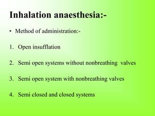 Inhalation anaesthesia:-
• Method of administration:-
1. Open insufflation
2. Semi open systems without nonbreathing valves
3. Semi open system with nonbreathing valves
4. Semi closed and closed systems
 