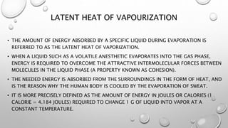 LATENT HEAT OF VAPOURIZATION
• THE AMOUNT OF ENERGY ABSORBED BY A SPECIFIC LIQUID DURING EVAPORATION IS
REFERRED TO AS THE LATENT HEAT OF VAPORIZATION.
• WHEN A LIQUID SUCH AS A VOLATILE ANESTHETIC EVAPORATES INTO THE GAS PHASE,
ENERGY IS REQUIRED TO OVERCOME THE ATTRACTIVE INTERMOLECULAR FORCES BETWEEN
MOLECULES IN THE LIQUID PHASE (A PROPERTY KNOWN AS COHESION).
• THE NEEDED ENERGY IS ABSORBED FROM THE SURROUNDINGS IN THE FORM OF HEAT, AND
IS THE REASON WHY THE HUMAN BODY IS COOLED BY THE EVAPORATION OF SWEAT.
• IT IS MORE PRECISELY DEFINED AS THE AMOUNT OF ENERGY IN JOULES OR CALORIES (1
CALORIE = 4.184 JOULES) REQUIRED TO CHANGE 1 G OF LIQUID INTO VAPOR AT A
CONSTANT TEMPERATURE.
 