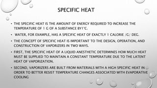SPECIFIC HEAT
• THE SPECIFIC HEAT IS THE AMOUNT OF ENERGY REQUIRED TO INCREASE THE
TEMPERATURE OF 1 G OF A SUBSTANCE BY1°C.
• WATER, FOR EXAMPLE, HAS A SPECIFIC HEAT OF EXACTLY 1 CALORIE /G/ DEG.
• THE CONCEPT OF SPECIFIC HEAT IS IMPORTANT TO THE DESIGN, OPERATION, AND
CONSTRUCTION OF VAPORIZERS IN TWO WAYS.
• FIRST, THE SPECIFIC HEAT OF A LIQUID ANESTHETIC DETERMINES HOW MUCH HEAT
MUST BE SUPPLIED TO MAINTAIN A CONSTANT TEMPERATURE DUE TO THE LATENT
HEAT OF VAPORIZATION.
• SECOND, VAPORIZERS ARE BUILT FROM MATERIALS WITH A HIGH SPECIFIC HEAT IN
ORDER TO BETTER RESIST TEMPERATURE CHANGES ASSOCIATED WITH EVAPORATIVE
COOLING
 