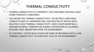 THERMAL CONDUCTIVITY
• THERMAL CONDUCTIVITY IS A PROPERTY THAT DESCRIBES HOW WELL HEAT
FLOWS THROUGH A SUBSTANCE.
• THE HIGHER THE THERMAL CONDUCTIVITY, THE BETTER A SUBSTANCE
CONDUCTS HEAT.44 VAPORIZERS ARE CONSTRUCTED OF METALS WITH
RELATIVELY HIGH THERMAL CONDUCTIVITY, WHICH HELPS MAINTAIN A
UNIFORM INTERNAL TEMPERATURE DURING EVAPORATION BY ALLOWING
EFFICIENT HEAT ABSORPTION FROM THE ENVIRONMENT.
• BY CONTRAST, COFFEE MUGS SHOULD BE MADE OF MATERIALS WITH A LOW
THERMAL CONDUCTIVITY TO SLOW HEAT LOSS TO THE ENVIRONMENT.
 