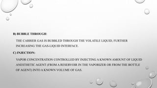 B) BUBBLE THROUGH:
THE CARRIER GAS IS BUBBLED THROUGH THE VOLATILE LIQUID, FURTHER
INCREASING THE GAS-LIQUID INTERFACE.
C) INJECTION:
VAPOR CONCENTRATION CONTROLLED BY INJECTING A KNOWN AMOUNT OF LIQUID
ANESTHETIC AGENT (FROM A RESERVOIR IN THE VAPORIZER OR FROM THE BOTTLE
OF AGENT) INTO A KNOWN VOLUME OF GAS.
 