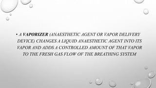 • A VAPORIZER (ANAESTHETIC AGENT OR VAPOR DELIVERY
DEVICE) CHANGES A LIQUID ANAESTHETIC AGENT INTO ITS
VAPOR AND ADDS A CONTROLLED AMOUNT OF THAT VAPOR
TO THE FRESH GAS FLOW OF THE BREATHING SYSTEM
 