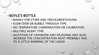 • BOYLE’S BOTTLE
• MAINLY FOR ETHER AND TRICHLOROETHYLENE.
• FLOW OVER OR BUBBLE THROUGH TYPE.
• NO TEMPERATURE COMPENSATION OR CALIBRATION.
• MULTIPLE AGENT TYPE.
• AGITATION OF VAPORIZER AND SPLASHING MAY ALSO
INCREASE THE CONCENTRATION MOST PROBABLY DUE
TO A LITTLE WARMING OF THE LIQUID
 