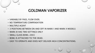 GOLDMAN VAPORIZER
• VARIABLE BY PASS, FLOW OVER.
• NO TEMPERATURE COMPENSATION
• MULTIPLE AGENT
• 3 POSITIONS BETWEEN ON AND OFF IN MARK I AND MARK II MODELS
• MARK III HAS TWO SETTINGS ONLY
• SMALL GLASS BOWL-20CC
• BOWL IS ATTACHED TO THE HEAD.
• EASY TO OPERATE AND DOES NOT DELIVER HIGH CONCENTRATIONS.
 