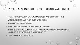 EPSTEIN MACINTOSH OXFORD (EMO) VAPORIZER
• IT WAS INTRODUCED BY EPSTEIN, MACINTOSH AND OXFORD IN 1952
• VARIABLE BYPASS AND FLOW OVER (WITH WICK)
• TEMPERATURE COMPENSATED
• AGENT SPECIFIC-ETHER,CHOLORFORM, HALOTHANE
• THERE IS A THERMO COMPENSATOR SMALL METAL BELLOWS CONTAINING A
LIQUID AT THE VAPORISING CHAMBER OUTLET.
• CONCENTRATION CALIBRATED.
 