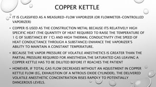 COPPER KETTLE
• IT IS CLASSIFIED AS A MEASURED-FLOW VAPORIZER (OR FLOWMETER-CONTROLLED
VAPORIZER)
• COPPER IS USED AS THE CONSTRUCTION METAL BECAUSE ITS RELATIVELY HIGH
SPECIFIC HEAT (THE QUANTITY OF HEAT REQUIRED TO RAISE THE TEMPERATURE OF
1 G OF SUBSTANCE BY 1°C) AND HIGH THERMAL CONDUCTIVITY (THE SPEED OF
HEAT CONDUCTANCE THROUGH A SUBSTANCE) ENHANCE THE VAPORIZER’S
ABILITY TO MAINTAIN A CONSTANT TEMPERATURE.
• BECAUSE THE VAPOR PRESSURE OF VOLATILE ANESTHETICS IS GREATER THAN THE
PARTIAL PRESSURE REQUIRED FOR ANESTHESIA,THE SATURATED GAS LEAVING A
COPPER KETTLE HAS TO BE DILUTED BEFORE IT REACHES THE PATIENT
• HOWEVER, IF TOTAL GAS FLOW DECREASES WITHOUT AN ADJUSTMENT IN COPPER
KETTLE FLOW (EG, EXHAUSTION OF A NITROUS OXIDE CYLINDER), THE DELIVERED
VOLATILE ANESTHETIC CONCENTRATION RISES RAPIDLY TO POTENTIALLY
DANGEROUS LEVELS.
 