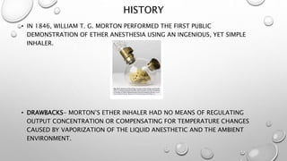 HISTORY
• IN 1846, WILLIAM T. G. MORTON PERFORMED THE FIRST PUBLIC
DEMONSTRATION OF ETHER ANESTHESIA USING AN INGENIOUS, YET SIMPLE
INHALER.
• DRAWBACKS- MORTON’S ETHER INHALER HAD NO MEANS OF REGULATING
OUTPUT CONCENTRATION OR COMPENSATING FOR TEMPERATURE CHANGES
CAUSED BY VAPORIZATION OF THE LIQUID ANESTHETIC AND THE AMBIENT
ENVIRONMENT.
 