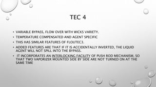 TEC 4
• VARIABLE BYPASS, FLOW OVER WITH WICKS VARIETY.
• TEMPERATURE COMPENSATED AND AGENT SPECIFIC
• THIS HAS SIMILAR FEATURES OF FLOUTEC3.
• ADDED FEATURES ARE THAT IF IT IS ACCIDENTALLY INVERTED, THE LIQUID
AGENT WILL NOT SPILL INTO THE BYPASS.
• IT INCORPORATES AN INTERLOCKING FACILITY OF PUSH ROD MECHANISM, SO
THAT TWO VAPORIZER MOUNTED SIDE BY SIDE ARE NOT TURNED ON AT THE
SAME TIME
 