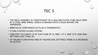 TEC 5
• THE WICK ASSEMBLY IS CONSTITUENT OF A HOLLOW CLOTH TUBE HELD OPEN
BY A STEEL WIRE SPIRAL, WHICH IS WOUND INTO A HELIX WITHIN THE
VAPORIZER.
• BIMETALLIC STRIP WHICH ACTS AS A THERMOSTAT.
• IT HAS A KEYED FILLING SYSTEM.
• GREATEST ACCURACY IS AT GAS FLOW OF 5L/MIN, 150 C AND 350C AND DIAL
SETTINGS LESS THAN 3%.
• AT HIGHER FLOW RATES AND AT HIGHER DIAL SETTINGS THERE IS A DECREASE
IN OUTPUT.
 