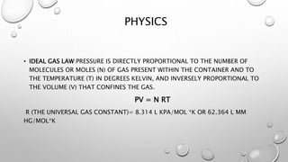PHYSICS
• IDEAL GAS LAW:PRESSURE IS DIRECTLY PROPORTIONAL TO THE NUMBER OF
MOLECULES OR MOLES (N) OF GAS PRESENT WITHIN THE CONTAINER AND TO
THE TEMPERATURE (T) IN DEGREES KELVIN, AND INVERSELY PROPORTIONAL TO
THE VOLUME (V) THAT CONFINES THE GAS.
PV = N RT
R (THE UNIVERSAL GAS CONSTANT)= 8.314 L KPA/MOL *K OR 62.364 L MM
HG/MOL*K
 