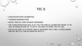 TEC 6
• CONCENTRATION CALIBRATED.
• THERMOCOMPENSATION
• AGENT SPECIFIC AND PLENUM VAPORIZER.
• THE CONCENTRATION DIAL IS AT THE TOP AND IS CALIBRATED FROM 1% TO
18%, IN GRADUATION OF 1% UPTO 10% AND 2% FROM 10% TO 18%.
• THE FILLER PORT IS IN FRONT AND IS DESIGNED THAT ONLY A DESFLURANE
SPECIFIC BOTTLE CAN BE INSERTED INTO IT.
 