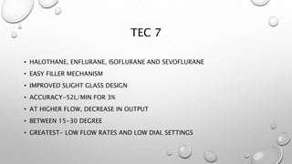 TEC 7
• HALOTHANE, ENFLURANE, ISOFLURANE AND SEVOFLURANE
• EASY FILLER MECHANISM
• IMPROVED SLIGHT GLASS DESIGN
• ACCURACY-52L/MIN FOR 3%
• AT HIGHER FLOW, DECREASE IN OUTPUT
• BETWEEN 15-30 DEGREE
• GREATEST- LOW FLOW RATES AND LOW DIAL SETTINGS
 