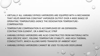 • VIRTUALLY ALL VARIABLE BYPASS VAPORIZERS ARE EQUIPPED WITH A MECHANISM
THAT HELPS MAINTAIN CONSTANT VAPORIZER OUTPUT OVER A WIDE RANGE OF
OPERATING TEMPERATURES (HENCE THE DESIGNATION TEMPERATURE-
COMPENSATED)
• TEMPERATURE COMPENSATION IS ACCOMPLISHED BY AN EXPANSION-
CONTRACTION ELEMENT, OR A BIMETALLIC STRIP
• VARIABLE BYPASS VAPORIZERS ARE ALSO CONSTRUCTED FROM MATERIALS WITH
HIGH SPECIFIC HEAT, YIELDING TEMPERATURE STABILITY, AND HIGH THERMAL
CONDUCTIVITY, WHICH ALLOWS RAPID TRANSFER OF AMBIENT HEAT
• VARIABLE BYPASS VAPORIZERS CANNOT BE USED TO DELIVER DESFLURANE
 