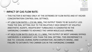 IMPACT OF GAS FLOW RATE:
• THIS FACTOR IS NOTABLE ONLY AT THE EXTREMES OF FLOW RATES AND AT HIGHER
CONCENTRATION CONTROL DIAL SETTINGS.
• AT LOW FLOW RATES (<250 ML/MIN), THE OUTPUT TENDS TO BE SLIGHTLY LESS
THAN THE DIAL SETTING DUE TO THE RELATIVELY HIGH DENSITY OF VOLATILE
ANESTHETIC AGENTS. INSUFFICIENT TURBULENCE IS GENERATED IN THE
VAPORIZING CHAMBER TO ADVANCE THE VAPOR MOLECULES UPWARD.
• AT HIGH FLOW RATES (SUCH AS 15 L/MIN), THE OUTPUT OF MOST VARIABLE BYPASS
VAPORIZERS IS SOMEWHAT LESS THAN THE DIAL SETTING. THIS DISCREPANCY IS
DUE TO: COOLING DURING RAPID EVAPORATION ,INCOMPLETE MIXING, AND
FAILURE TO SATURATE THE CARRIER GAS IN THE VAPORIZING CHAMBER
 