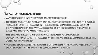 IMPACT OF HIGHER ALTITUDE:
• VAPOR PRESSURE IS INDEPENDENT OF BAROMETRIC PRESSURE
• THEREFORE AS ALTITUDE INCREASES AND BAROMETRIC PRESSURE DECLINES, THE PARTIAL
PRESSURE OF ANESTHETIC AGENT IN THE VAPORIZING CHAMBER REMAINS CONSTANT
DESPITE DECREASES IN THE PARTIAL PRESSURES OF OTHER CONSTITUENT BREATHING
GASES AND THE TOTAL AMBIENT PRESSURE.
• THIS SITUATION RESULTS IN SIGNIFICANTLY INCREASED VOLUME PERCENT
CONCENTRATION OF ANESTHETIC AGENT WITHIN THE VAPORIZING CHAMBER AND AT THE
OUTLET OF THE VAPORIZER
• HOWEVER, BECAUSE ANESTHETIC DEPTH IS DETERMINED BY THE PARTIAL PRESSURE OF
VOLATILE AGENT IN THE BRAIN, THE CLINICAL IMPACT IS MINOR
 