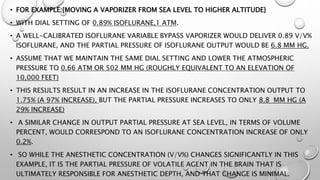 • FOR EXAMPLE:{MOVING A VAPORIZER FROM SEA LEVEL TO HIGHER ALTITUDE}
• WITH DIAL SETTING OF 0.89% ISOFLURANE,1 ATM.
• A WELL-CALIBRATED ISOFLURANE VARIABLE BYPASS VAPORIZER WOULD DELIVER 0.89 V/V%
ISOFLURANE, AND THE PARTIAL PRESSURE OF ISOFLURANE OUTPUT WOULD BE 6.8 MM HG.
• ASSUME THAT WE MAINTAIN THE SAME DIAL SETTING AND LOWER THE ATMOSPHERIC
PRESSURE TO 0.66 ATM OR 502 MM HG (ROUGHLY EQUIVALENT TO AN ELEVATION OF
10,000 FEET)
• THIS RESULTS RESULT IN AN INCREASE IN THE ISOFLURANE CONCENTRATION OUTPUT TO
1.75% (A 97% INCREASE), BUT THE PARTIAL PRESSURE INCREASES TO ONLY 8.8 MM HG (A
29% INCREASE)
• A SIMILAR CHANGE IN OUTPUT PARTIAL PRESSURE AT SEA LEVEL, IN TERMS OF VOLUME
PERCENT, WOULD CORRESPOND TO AN ISOFLURANE CONCENTRATION INCREASE OF ONLY
0.2%.
• SO WHILE THE ANESTHETIC CONCENTRATION (V/V%) CHANGES SIGNIFICANTLY IN THIS
EXAMPLE, IT IS THE PARTIAL PRESSURE OF VOLATILE AGENT IN THE BRAIN THAT IS
ULTIMATELY RESPONSIBLE FOR ANESTHETIC DEPTH, AND THAT CHANGE IS MINIMAL.
 