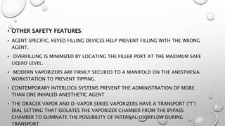 • OTHER SAFETY FEATURES:
• AGENT SPECIFIC, KEYED FILLING DEVICES HELP PREVENT FILLING WITH THE WRONG
AGENT.
• OVERFILLING IS MINIMIZED BY LOCATING THE FILLER PORT AT THE MAXIMUM SAFE
LIQUID LEVEL.
• MODERN VAPORIZERS ARE FIRMLY SECURED TO A MANIFOLD ON THE ANESTHESIA
WORKSTATION TO PREVENT TIPPING.
• CONTEMPORARY INTERLOCK SYSTEMS PREVENT THE ADMINISTRATION OF MORE
THAN ONE INHALED ANESTHETIC AGENT
• THE DRÄGER VAPOR AND D-VAPOR SERIES VAPORIZERS HAVE A TRANSPORT (“T”)
DIAL SETTING THAT ISOLATES THE VAPORIZER CHAMBER FROM THE BYPASS
CHAMBER TO ELIMINATE THE POSSIBILITY OF INTERNAL OVERFLOW DURING
TRANSPORT
 
