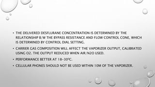 • THE DELIVERED DESFLURANE CONCENTRATION IS DETERMINED BY THE
RELATIONSHIP B/W THE BYPASS RESISTANCE AND FLOW CONTROL CONE, WHICH
IS DETERMINED BY CONTROL DIAL SETTING.
• CARRIER GAS COMPOSITION WILL AFFECT THE VAPORIZER OUTPUT, CALIBRATED
USING O2. THE OUTPUT REDUCED WHEN AIR/N2O USED.
• PERFORMANCE BETTER AT 18-300C.
• CELLULAR PHONES SHOULD NOT BE USED WITHIN 10M OF THE VAPORIZER.
 