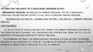 FACTORS THAT INFLUENCE TEC 6 DESFLURANE VAPORIZER OUTPUT
1)BAROMETRIC PRESSURE :REGARDLESS OF AMBIENT PRESSURE, THE TEC 6 MAINTAIN A
CONSTANT VOLUME PERCENT OUTPUT (V/V%), NOT A CONSTANT PARTIAL PRESSURE.
REQUIRED DIAL SETTING (%) = NORMAL DIAL SETTING ×(760 MM HG) / [AMBIENT PRESSURE
(MM HG)]
FOR EXAMPLE,
AT AN ALTITUDE OF 2000 M, OR 6564 FEET, WHERE THE AMBIENT PRESSURE IS 608 MM HG,
THE OPERATOR MUST ADVANCE THE CONCENTRATION CONTROL DIAL FROM 10% TO 12.5% TO
MAINTAIN THE REQUIRED ANESTHETIC PARTIAL PRESSURE.
IN HYPERBARIC SETTINGS, THE OPERATOR MUST DECREASE THE DIAL SETTING TO PREVENT
DELIVERY OF AN OVERDOSE. AT 2 ATM OR 1520 MM HG OF PRESSURE, THE DESFLURANE OUTPUT
IN MM HG IS TWICE THAT AT SEA LEVEL (91.2 VS. 45.6 MM HG)
 