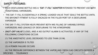 SAFETY FEATURES:
• EACH DESFLURANE BOTTLE HAS A “SAF-T-FILL” ADAPTER INTENDED TO PREVENT USE WITH
TRADITIONAL VAPORIZERS.
• THE SAF-T-FILL IS ESSENTIALLY A SPRING-LOADED VALVE THAT SEALS THE BOTTLE UNTIL
THE BAYONET FITMENT IS FULLY ENGAGED IN THE FILLER PORT OF A DESFLURANE
VAPORIZER
• THE SAF-T-FILL SYSTEM HELPS PREVENT BOTH MIS FILLING OF VARIABLE BYPASS
VAPORIZERS AND LEAKAGE OF DESFLURANE TO THE ATMOSPHERE
• SHUT-OFF VALVE CLOSES, AND A NO OUTPUT ALARM IS ACTIVATED, IF ANY OF THE
FOLLOWING CONDITIONS OCCUR:
(1) THE ANESTHETIC LEVEL DECREASES TO LESS THAN 20 ML
(2) THE VAPORIZER IS TILTED
(3) A POWER FAILURE OCCURS
(4) THE PRESSURE DIFFERENCE BETWEEN THE VAPOR AND FRESH GAS CIRCUITS EXCEEDS A
SPECIFIED TOLERANCE
 