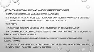 GE/DATEX-OHMEDA ALADIN AND ALADIN2 CASSETTE VAPORIZERS
(COMPUTER CONTROLLED VARIABLE BYPASS VAPORIZER)
• IT IS UNIQUE IN THAT A SINGLE ELECTRONICALLY CONTROLLED VAPORIZER IS DESIGNED
TO DELIVER SEVERAL DIFFERENT INHALED ANESTHETIC AGENTS.
TWO PARTS
1)PERMANENT INTERNAL CONTROL UNIT HOUSED WITHIN THE WORKSTATION
2)INTERCHANGEABLE COLOR CODED CASSETTES THAT CONTAIN ANESTHETIC LIQUID AND
SERVE AS VAPORIZING CHAMBERS.
RED(HALOTHANE),ORANGE(ENFLURANE),PURPLE(ISOFLURANE),YELLOW(SEVOFLURANE),AND
BLUE(DESFLURANE)
• THEY ARE ALSO MAGNETICALLY CODED TO ALLOW THE ANESTHESIA WORKSTATION TO
IDENTIFY WHICH CASSETTE HAS BEEN INSERTED
 