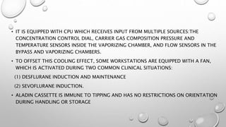 • IT IS EQUIPPED WITH CPU WHICH RECEIVES INPUT FROM MULTIPLE SOURCES:THE
CONCENTRATION CONTROL DIAL, CARRIER GAS COMPOSITION PRESSURE AND
TEMPERATURE SENSORS INSIDE THE VAPORIZING CHAMBER, AND FLOW SENSORS IN THE
BYPASS AND VAPORIZING CHAMBERS.
• TO OFFSET THIS COOLING EFFECT, SOME WORKSTATIONS ARE EQUIPPED WITH A FAN,
WHICH IS ACTIVATED DURING TWO COMMON CLINICAL SITUATIONS:
(1) DESFLURANE INDUCTION AND MAINTENANCE
(2) SEVOFLURANE INDUCTION.
• ALADIN CASSETTE IS IMMUNE TO TIPPING AND HAS NO RESTRICTIONS ON ORIENTATION
DURING HANDLING OR STORAGE
 