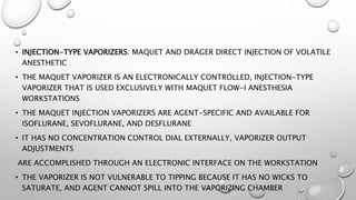 • INJECTION-TYPE VAPORIZERS: MAQUET AND DRÄGER DIRECT INJECTION OF VOLATILE
ANESTHETIC
• THE MAQUET VAPORIZER IS AN ELECTRONICALLY CONTROLLED, INJECTION-TYPE
VAPORIZER THAT IS USED EXCLUSIVELY WITH MAQUET FLOW-I ANESTHESIA
WORKSTATIONS
• THE MAQUET INJECTION VAPORIZERS ARE AGENT-SPECIFIC AND AVAILABLE FOR
ISOFLURANE, SEVOFLURANE, AND DESFLURANE
• IT HAS NO CONCENTRATION CONTROL DIAL EXTERNALLY, VAPORIZER OUTPUT
ADJUSTMENTS
ARE ACCOMPLISHED THROUGH AN ELECTRONIC INTERFACE ON THE WORKSTATION
• THE VAPORIZER IS NOT VULNERABLE TO TIPPING BECAUSE IT HAS NO WICKS TO
SATURATE, AND AGENT CANNOT SPILL INTO THE VAPORIZING CHAMBER
 