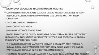 • DRAW-OVER VAPORIZERS IN CONTEMPORARY PRACTICE:
• COMPRESSED MEDICAL GASES (OXYGEN OR AIR) ARE NOT AVAILABLE IN MANY
RESOURCE-CONSTRAINED ENVIRONMENTS LIKE DURING MILITARY FIELD
OPERATION
• THEY ARE CHARACTERIZED BY
(1) IN-CIRCUIT LOCATION
(2) LOW-RESISTANCE TO GAS FLOW
(3) GAS FLOW THAT IS DRIVEN BYNEGATIVE DOWNSTREAM PRESSURE (TYPICALLY
ARISING FROM THE PATIENT’S RESPIRATORY EFFORT, BUT POTENTIALLY FROM A
BELLOWSOR COMPRESSIBLE BAG)
• THE OXFORD MINIATURE VAPORIZER (OMV) IS A STAINLESS STEEL,VARIABLE-
BYPASS, DRAW-OVER VAPORIZER THAT HAS BEEN IN USE SINCE 1968 AND IS
PARTICULARLY POPULAR IN THE BRITISH ARMED FORCES.
• FOR MORE ACCURATE RESULTS ACROSS A RANGEOF DIAL SETTINGS AND AMBIENT
 