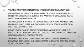 VOLATILE ANESTHETIC REFLECTORS: ANACONDA AND SIMILAR DEVICES:
• ONE POSSIBLE SOLUTION FOR ICU DELIVERY OF VOLATILE ANESTHETICS ARE
REFLECTOR-STYLE DEVICES SUCH AS THE ANESTHETIC CONSERVING DEVICE
(ANACONDA) AND MIRUS DEVICE
• THE ANACONDA IS A SINGLE-USE DEVICE BASED ON A HEAT AND MOISTURE
EXCHANGER (HME) FILTER AND DOES NOT REQUIRE A POWER SOURCE OR AN
ANESTHESIA WORKSTATION
• LIQUID VOLATILE ANESTHETIC (EITHER ISOFLURANE OR SEVOFLURANE) IS
INJECTED INTO THE DEVICE USING A STANDARD SYRINGE PUMP AND VAPORIZED
THROUGH A POROUS EVAPORATOR ROD
• THE MIRUS DEVICE WORKS ON A SIMILAR CONCEPT, BUT IS CAPABLE OF
DELIVERING DESFLURANE, AND INCORPORATES AUTOMATIC CONTROL OF END-
TIDAL CONCENTRATIONS.
 
