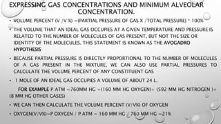 EXPRESSING GAS CONCENTRATIONS AND MINIMUM ALVEOLAR
CONCENTRATION.
• VOLUME PERCENT (V /V %) =(PARTIAL PRESSURE OF GAS X /TOTAL PRESSURE) * 100%
• THE VOLUME THAT AN IDEAL GAS OCCUPIES AT A GIVEN TEMPERATURE AND PRESSURE IS
RELATED TO THE NUMBER OF MOLECULES OF GAS PRESENT, BUT NOT THE SIZE OR
IDENTITY OF THE MOLECULES. THIS STATEMENT IS KNOWN AS THE AVOGADRO
HYPOTHESIS
• BECAUSE PARTIAL PRESSURE IS DIRECTLY PROPORTIONAL TO THE NUMBER OF MOLECULES
OF A GAS PRESENT IN THE MIXTURE, WE CAN ALSO USE PARTIAL PRESSURES TO
CALCULATE THE VOLUME PERCENT OF ANY CONSTITUENT GAS
• 1 MOLE OF AN IDEAL GAS OCCUPIES A VOLUME OF ABOUT 24 L.
FOR EXAMPLE P ATM =760MM HG =(160 MM HG OXYGEN)+ (592 MM HG NITROGEN )+
(8 MM HG OTHER GASES)
• WE CAN THEN CALCULATE THE VOLUME PERCENT (V/V%) OF OXYGEN
• OXYGEN(V/V%)=P OXYGEN / P ATM = 160 MM HG / 760 MM HG =21%
 