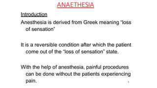 1
ANAETHESIA
Introduction
Anesthesia is derived from Greek meaning “loss
of sensation”
It is a reversible condition after which the patient
come out of the “loss of sensation” state.
With the help of anesthesia, painful procedures
can be done without the patients experiencing
pain.
 